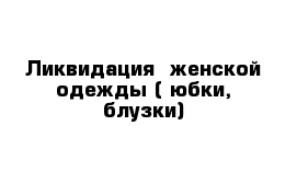 Ликвидация  женской одежды ( юбки, блузки)